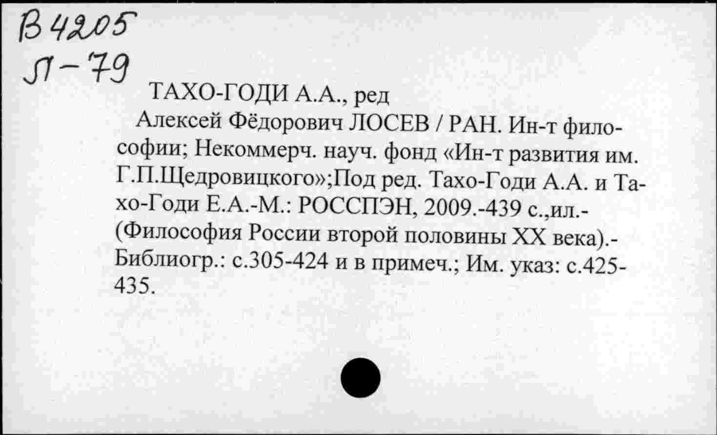 ﻿
л-ч-з
ТАХО-ГОДИ А.А., ред
Алексей Фёдорович ЛОСЕВ / РАН. Ин-т философии; Некоммерч, науч, фонд «Ин-т развития им. Г.П.Щедровицкого»;Под ред. Тахо-Годи А.А. и Та-хо-Годи Е.А.-М.: РОССПЭН, 2009.-439 с.,ил.-(Философия России второй половины XX века).-Библиогр.: с.305-424 и в примеч.; Им. указ: с.425-435.